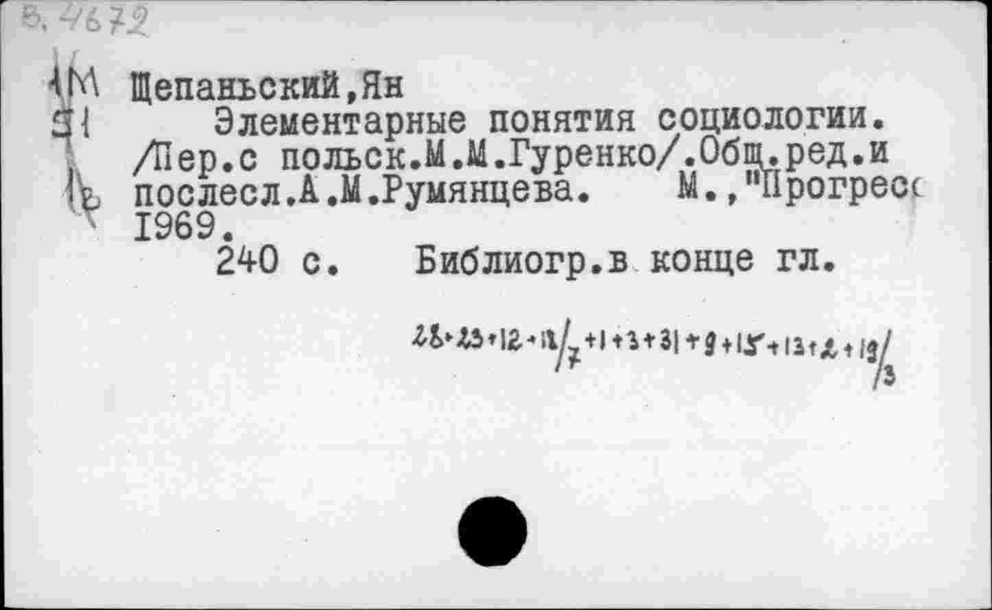 ﻿4М Щепанъский.Ян
31 Элементарные понятия социологии.
/Пер.с польск.М.М.Гуренко/,Общ.ред.и
Гр, послесл.А.М.Румянцева.	М. /‘Прогресс
1969.
240 с. Библиогр.в конце гл.
